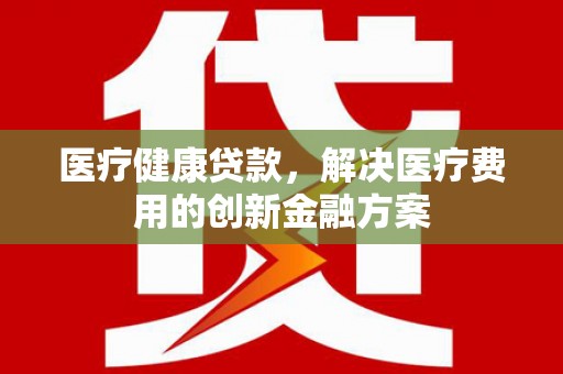山丹医疗健康贷款，解决医疗费用的创新金融方案