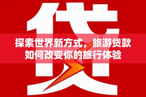 山丹探索世界新方式，旅游贷款如何改变你的旅行体验