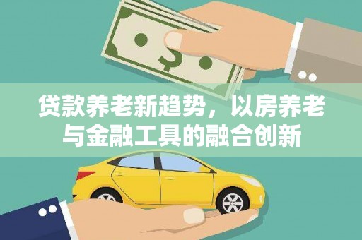 山丹贷款养老新趋势，以房养老与金融工具的融合创新